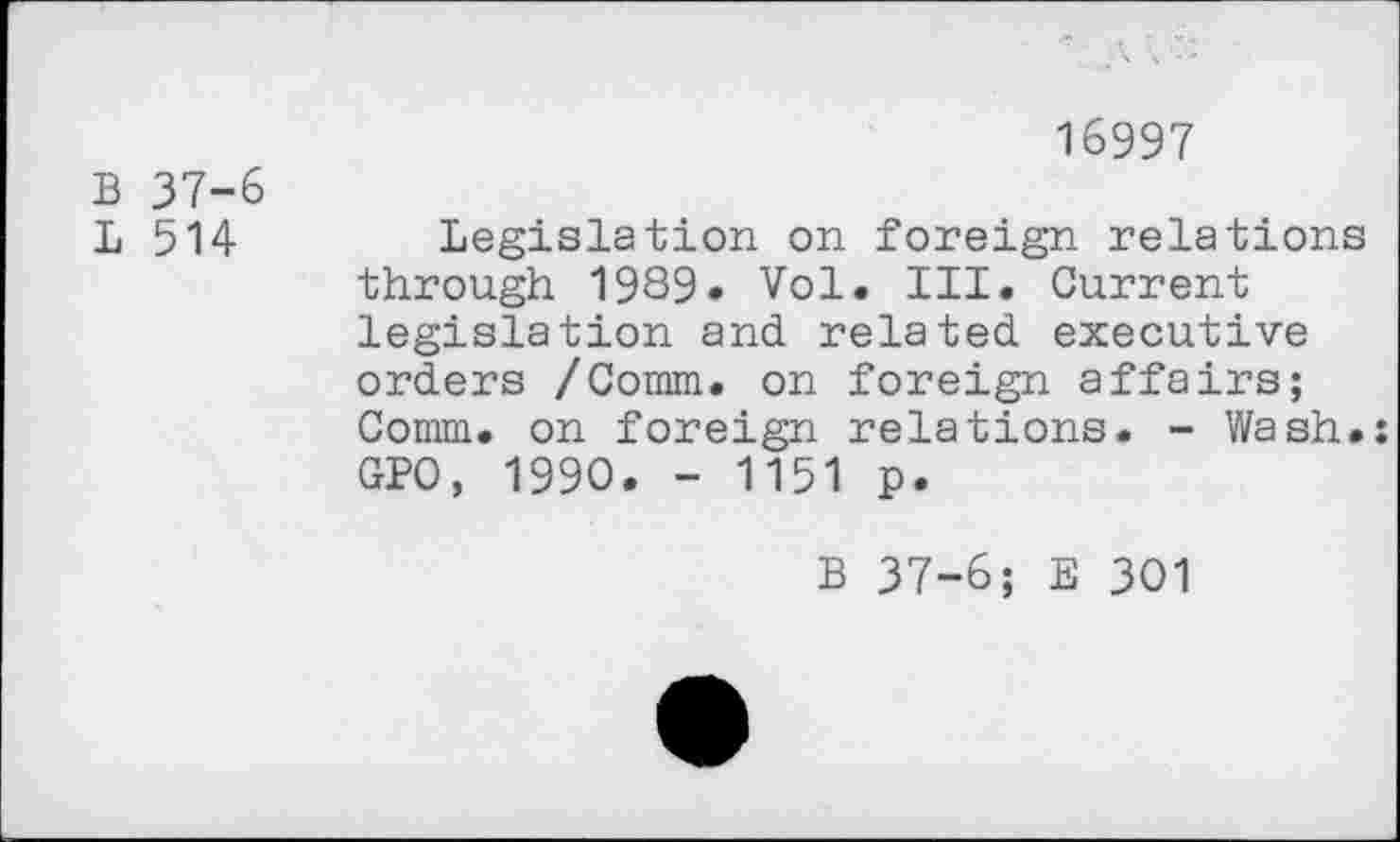 ﻿B 37-6
L 514
16997
Legislation on foreign relations through 1989» Vol. III. Current legislation and related executive orders /Comm, on foreign affairs; Comm, on foreign relations. - Wash.: GPO, 1990. - 1151 p.
B 37-6; E 301